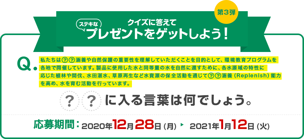 クイズの答えてステキなプレゼントをゲットしよう! Q:私たちは●●涵養や自然保護の重要性を理解していただくことを目的として、環境教育プログラムを各地で開催しています。製品に使用した水と同等量の水を自然に還すために、各水源域の特性に応じた植林や間伐、水田湛水、草原再生など水資源の保全活動を通じて●●涵養(Replenish)能力を高め、水を育む活動を行っています。●●に入る言葉は何でしょう。 応募期間:2020年12月28日(月)~2021年1月12日(火)