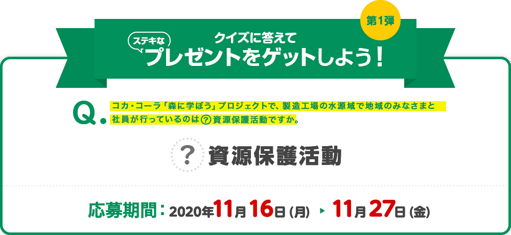 クイズの答えてステキなプレゼントをゲットしよう!コカ・コーラ「森に学ぼう」プロジェクトで、製造工場の水源域で地域のみなさまと社員が行っているのは[?}資源保護活動ですか。 応募期間:2020年11月16日(月)~11月27日(金)