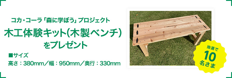 コカ・コーラ「森に学ぼう」プロジェクト 木工体験キット(木製ベンチ)を10名さまにプレゼント!! 高さ:380mm/幅:950mm/奥行:330mm