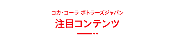 コカ・コーラ ボトラーズジャパン 注目コンテンツ