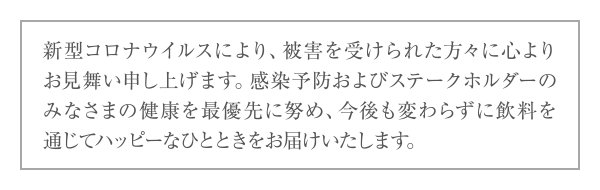 新型コロナウイルスにより、被害を受けられた方々に心よりお見舞い申し上げます。感染予防およびステークホルダーのみなさまの健康を最優先に努め、今後も変わらずに飲料を通じてハッピーなひとときをお届けいたします。