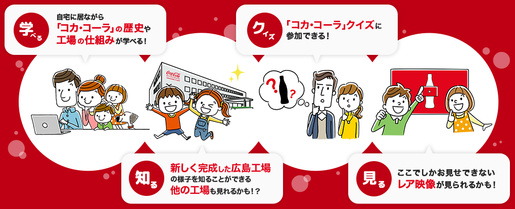 
                            自宅に居ながら「コカ·コーラ」の歴史や工場の仕組みが学べる！
                            新しく完成した広島工場の様子を知ることができる
                            「コカ･コーラ」クイズに参加できる！
                            ここでしかお見せできないレア映像が見られるかも！