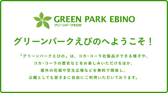 グリーンパークえびのへようこそ！「グリーンパークえびの」は、コカ･コーラ社製品ができる様子や、コカ･コーラの歴史などをお楽しみいただけるほか、屋外の花畑や芝生広場などを無料で開放し、公園としても皆さまに自由にご利用いただいております。